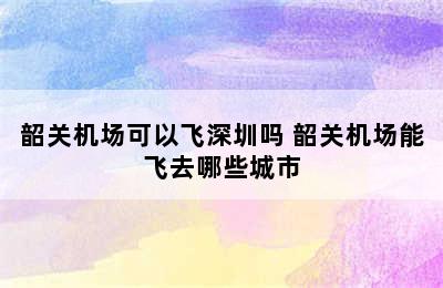 韶关机场可以飞深圳吗 韶关机场能飞去哪些城市